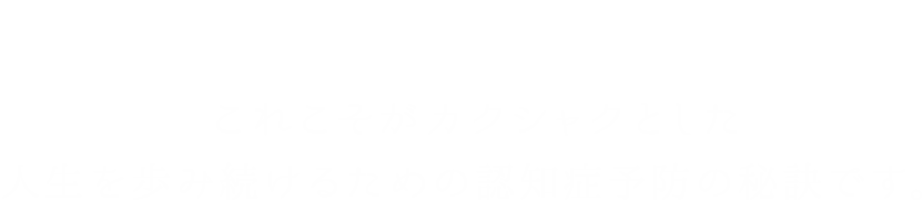 感動、笑顔、生きがい。 これこそがカクシャクとした 人生を歩み続けるための認知症予防の秘訣です。